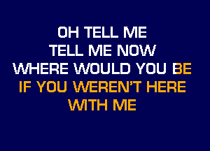 0H TELL ME
TELL ME NOW
WHERE WOULD YOU BE
IF YOU WEREN'T HERE
WITH ME