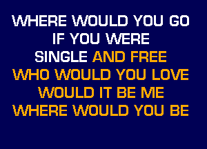WHERE WOULD YOU GO
IF YOU WERE
SINGLE AND FREE
WHO WOULD YOU LOVE
WOULD IT BE ME
WHERE WOULD YOU BE