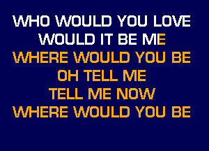 WHO WOULD YOU LOVE
WOULD IT BE ME
WHERE WOULD YOU BE
0H TELL ME
TELL ME NOW
WHERE WOULD YOU BE