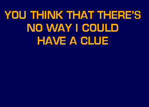 YOU THINK THAT THERE'S
NO WAY I COULD
HAVE A CLUE