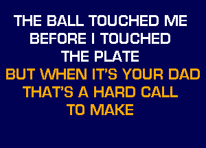 THE BALL TOUCHED ME
BEFORE I TOUCHED
THE PLATE
BUT WHEN ITS YOUR DAD
THAT'S A HARD CALL
TO MAKE