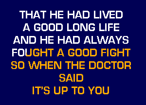 THAT HE HAD LIVED
A GOOD LONG LIFE
AND HE HAD ALWAYS
FOUGHT A GOOD FIGHT
SO WHEN THE DOCTOR
SAID
ITS UP TO YOU