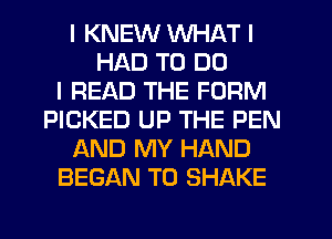 I KNEW WHAT I
HAD TO DO
I READ THE FORM
PICKED UP THE PEN
AND MY HAND
BEGAN T0 SHAKE