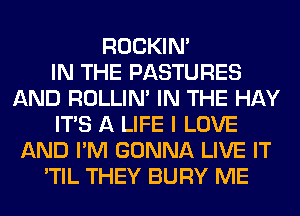 ROCKIN'

IN THE PASTURES
AND ROLLIN' IN THE HAY
ITS A LIFE I LOVE
AND I'M GONNA LIVE IT
'TIL THEY BURY ME