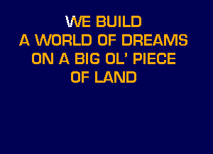 WE BUILD
A WORLD OF DREAMS
ON A BIG OL' PIECE

OF LAND