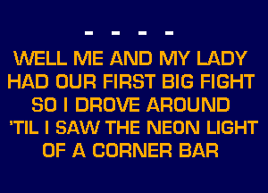 WELL ME AND MY LADY
HAD OUR FIRST BIG FIGHT

SO I DROVE AROUND
'TIL I SAW THE NEON LIGHT

OF A CORNER BAR