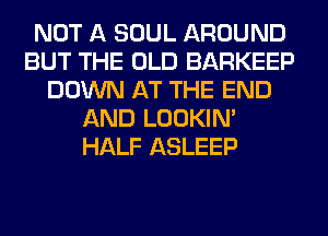 NOT A SOUL AROUND
BUT THE OLD BARKEEP
DOWN AT THE END
AND LOOKIN'
HALF ASLEEP