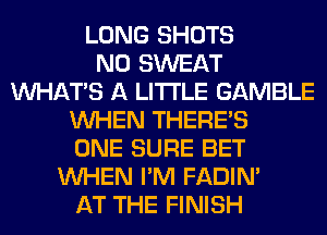 LONG SHOTS
N0 SWEAT
WHATS A LITTLE GAMBLE
WHEN THERE'S
ONE SURE BET
WHEN I'M FADIN'
AT THE FINISH