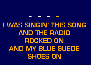 I WAS SINGIM THIS SONG
AND THE RADIO
ROCKED ON
AND MY BLUE SUEDE
SHOES 0N