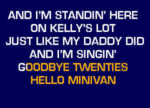 AND I'M STANDIN' HERE
ON KELLY'S LOT
JUST LIKE MY DADDY DID
AND I'M SINGIM
GOODBYE TWENTIES
HELLO MINIVAN