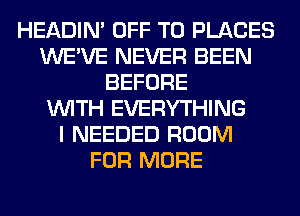 HEADIN' OFF TO PLACES
WE'VE NEVER BEEN
BEFORE
WITH EVERYTHING
I NEEDED ROOM
FOR MORE