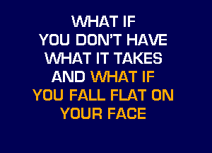 WHAT IF
YOU DON'T HAVE
WHAT IT TAKES

AND WHAT IF
YOU FALL FLAT ON
YOUR FACE