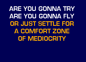 ARE YOU GONNA TRY
ARE YOU GONNA FLY
0R JUST SETTLE FOR
A COMFORT ZONE
0F MEDIOCRITY