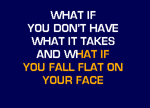 WHAT IF
YOU DON'T HAVE
WHAT IT TAKES

AND WHAT IF
YOU FALL FLAT ON
YOUR FACE