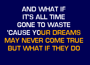 AND WHAT IF
ITS ALL TIME
GONE T0 WASTE
'CAUSE YOUR DREAMS
MAY NEVER COME TRUE
BUT WHAT IF THEY DO