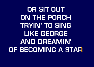 0R SIT OUT
ON THE PORCH
TRYIN' TO SING
LIKE GEORGE
AND DREAMIN'
0F BECOMING A STAR