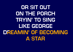 0R SIT OUT
ON THE PORCH
TRYIN' TO SING
LIKE GEORGE
DREAMIN' 0F BECOMING
A STAR