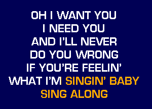 OH I WANT YOU
I NEED YOU
AND I'LL NEVER
DO YOU WRONG
IF YOU'RE FEELIM
WHAT I'M SINGIM BABY
SING ALONG