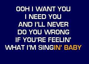 00H I WANT YOU
I NEED YOU
AND I'LL NEVER
DO YOU WRONG
IF YOU'RE FEELIM
WHAT I'M SINGIM BABY