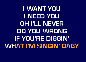 I WANT YOU
I NEED YOU
0H I'LL NEVER
DO YOU WRONG
IF YOU'RE DIGGIM
WHAT I'M SINGIM BABY