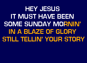 HEY JESUS
IT MUST HAVE BEEN
SOME SUNDAY MORNIM
IN A BLAZE 0F GLORY
STILL TELLIM YOUR STORY