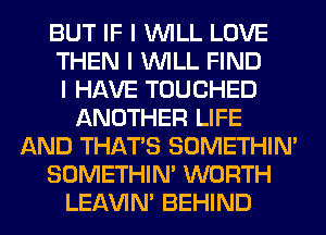 BUT IF I INILL LOVE
THEN I INILL FIND
I HAVE TOUCHED
ANOTHER LIFE
AND THAT'S SOMETHIN'
SOMETHIN' WORTH
LEl-W'IN' BEHIND