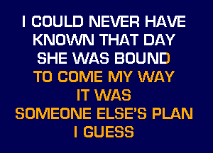 I COULD NEVER HAVE
KNOWN THAT DAY
SHE WAS BOUND
TO COME MY WAY

IT WAS
SOMEONE ELSE'S PLAN
I GUESS