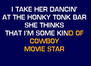 I TAKE HER DANCIN'
AT THE HONKY TONK BAR
SHE THINKS
THAT I'M SOME KIND OF
COWBOY
MOVIE STAR