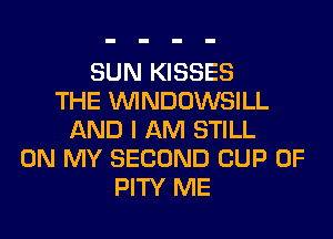 SUN KISSES
THE VVINDOWSILL
AND I AM STILL
ON MY SECOND CUP 0F
PITY ME