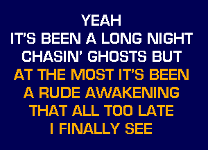 YEAH
ITS BEEN A LONG NIGHT
CHASIN' GHOSTS BUT
AT THE MOST ITS BEEN
A RUDE AWAKENING
THAT ALL TOO LATE
I FINALLY SEE