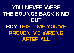 YOU NEVER WERE
THE BOUNCE BACK KIND
BUT
BUY THIS TIME YOU'VE
PROVEN ME WRONG
AFTER ALL