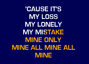 'CAUSE ITS
MY LOSS
MY LONELY
MY MISTAKE

MINE ONLY
MINE ALL MINE ALL
MINE