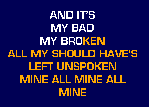 AND ITS
MY BAD
MY BROKEN
ALL MY SHOULD HAVE'S
LEFT UNSPOKEN
MINE ALL MINE ALL
MINE
