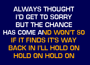 ALWAYS THOUGHT
I'D GET TO SORRY

BUT THE CHANGE
HAS COME AND WON'T 50

IF IT FINDS ITS WAY
BACK IN I'LL HOLD 0N
HOLD 0N HOLD 0N