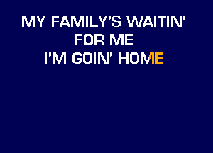 MY FAMILY'S WAITIN'
FOR ME
I'M GOIN' HUME