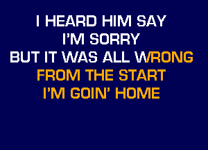 I HEARD HIM SAY
I'M SORRY
BUT IT WAS ALL WRONG
FROM THE START
I'M GOIN' HOME