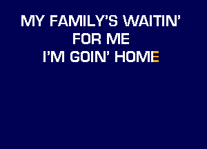 MY FAMILY'S WAITIN'
FOR ME
I'M GOIN' HUME