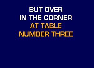 BUT OVER
IN THE CORNER
AT TABLE

NUMBER THREE