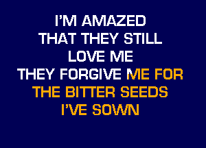 I'M AMAZED
THAT THEY STILL
LOVE ME
THEY FORGIVE ME FOR
THE BITTER SEEDS
I'VE SOWN