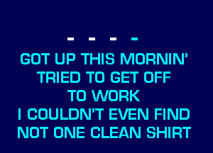 GOT UP THIS MORNIM
TRIED TO GET OFF
TO WORK
I COULDN'T EVEN FIND
NOT ONE CLEAN SHIRT