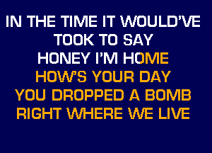 IN THE TIME IT WOULD'VE
TOOK TO SAY
HONEY I'M HOME
HOWS YOUR DAY
YOU DROPPED A BOMB
RIGHT WHERE WE LIVE