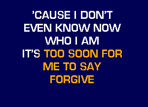 'CAUSE I DON'T
EVEN KNOW NOW
WHO I AM
ITS TOO SOON FOR

ME TO SAY
FORGIVE