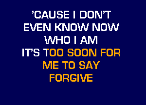 'CAUSE I DON'T
EVEN KNOW NOW
WHO I AM
ITS TOO SOON FOR

ME TO SAY
FORGIVE