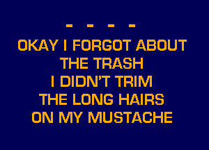 OKAY I FORGOT ABOUT
THE TRASH
I DIDN'T TRIM
THE LONG HAIRS
ON MY MUSTACHE