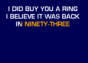 I DID BUY YOU A RING
I BELIEVE IT WAS BACK
IN NlNETY-THREE
