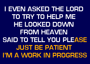 I EVEN ASKED THE LORD
TO TRY TO HELP ME
HE LOOKED DOWN
FROM HEAVEN
SAID TO TELL YOU PLEASE
JUST BE PATIENT
I'M A WORK IN PROGRESS