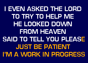 I EVEN ASKED THE LORD
TO TRY TO HELP ME
HE LOOKED DOWN
FROM HEAVEN
SAID TO TELL YOU PLEASE
JUST BE PATIENT
I'M A WORK IN PROGRESS