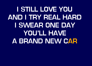 I STILL LOVE YOU
AND I TRY REAL HARD
I SWEAR ONE DAY
YOU'LL HAVE
A BRAND NEW CAR