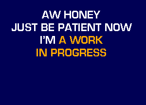 AW HONEY
JUST BE PATIENT NOW
I'M A WORK

IN PROGRESS