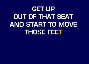 GET UP
OUT OF THAT SEAT
AND START TO MOVE
THOSE FEET